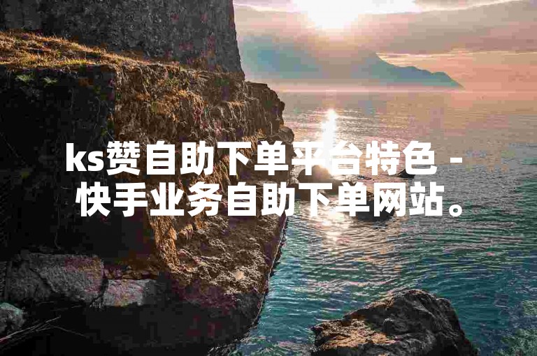 ks赞自助下单平台特色 - 快手业务自助下单网站。