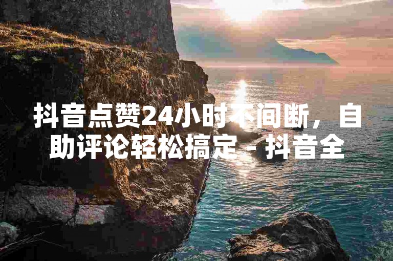 抖音点赞24小时不间断，自助评论轻松搞定 - 抖音全天候自助服务免费体验 - 抖音互动自助平台。