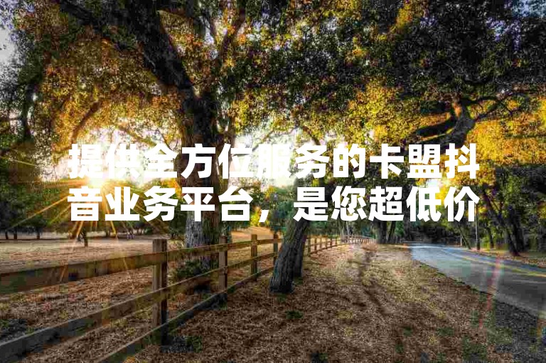 提供全方位服务的卡盟抖音业务平台，是您超低价自助下单的理想选择。