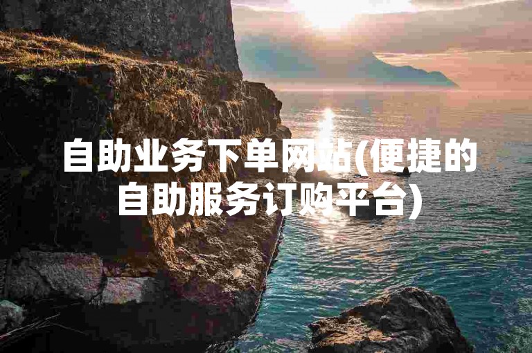 自助业务下单网站(便捷的自助服务订购平台)