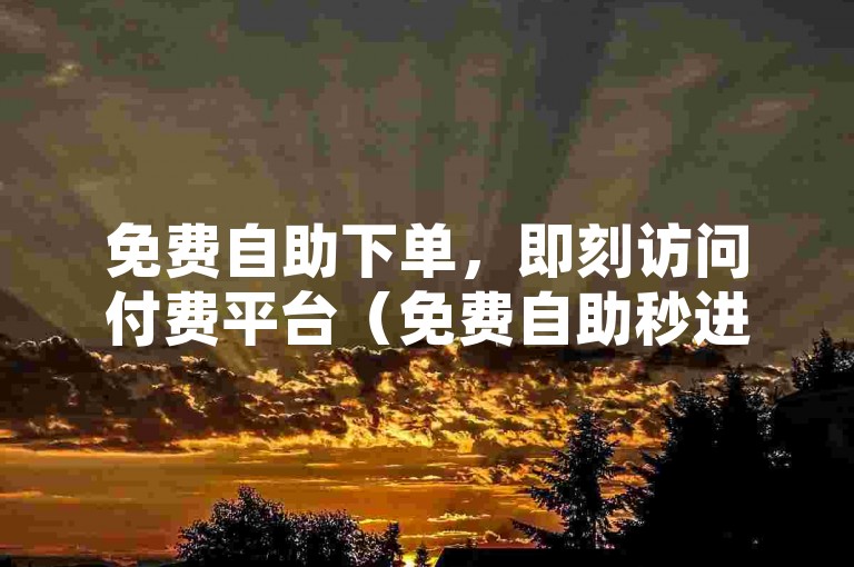 免费自助下单，即刻访问付费平台（免费自助秒进付费网站-快速下单）