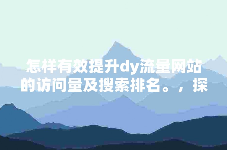 怎样有效提升dy流量网站的访问量及搜索排名。，探讨提高dy流量网站访问量与搜索排名的方法。，要怎么做才能提高dy流量网站的访问量和搜索排名呢。，如何实现dy流量网站访问量和搜索排名的提升。，有什么办法能提高dy流量网站的访问量以及搜索排名。，关于如何提高dy流量网站访问量和搜索排名的思考。，怎样促使dy流量网站的访问量和搜索排名得到提高。，探寻提高dy流量网站访问量与搜索排名的有效途径。，如何着手提高dy流量网站的访问量和搜索排名。，10. 思考如何提高dy流量网站的访问量并提升其搜索排名。