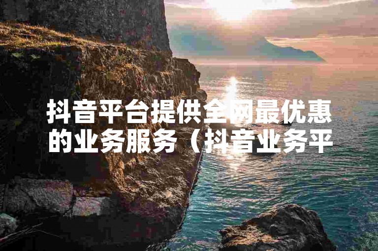 抖音平台提供全网最优惠的业务服务（抖音业务平台，价格最优）。