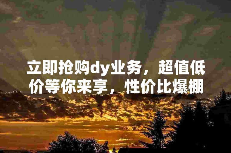 立即抢购dy业务，超值低价等你来享，性价比爆棚不容错过！