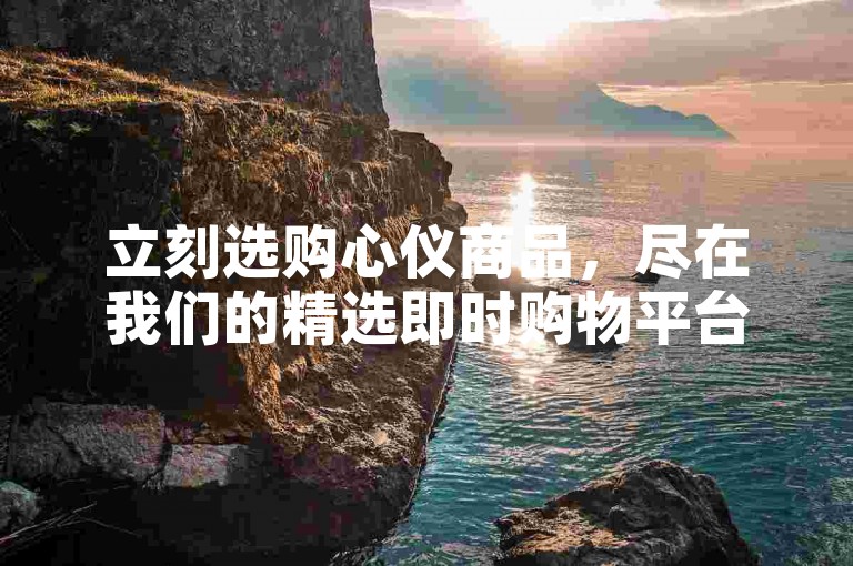 立刻选购心仪商品，尽在我们的精选即时购物平台。