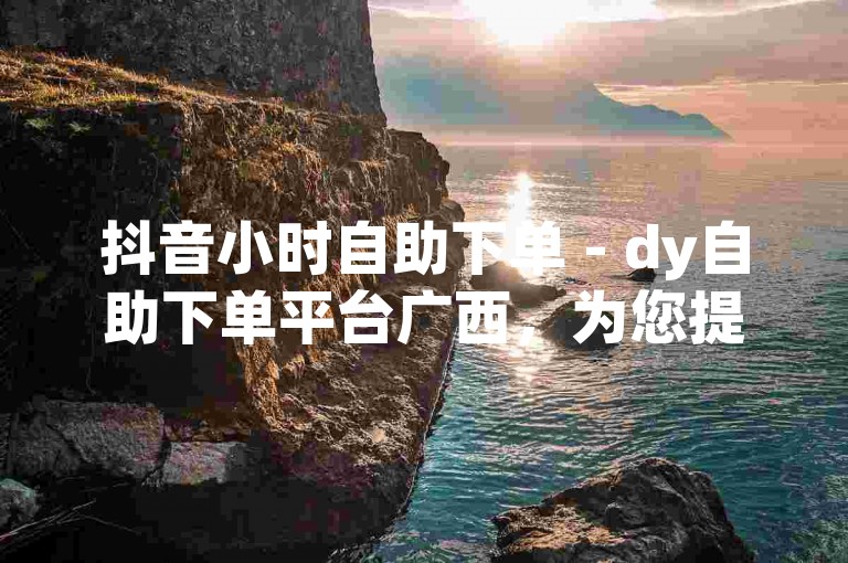 抖音小时自助下单 - dy自助下单平台广西，为您提供便捷的服务体验。
