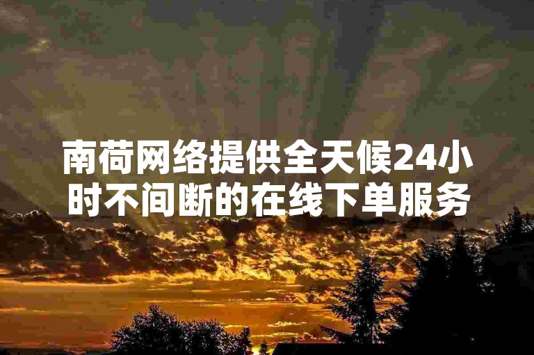 南荷网络提供全天候24小时不间断的在线下单服务，并有专属优惠等你来享。