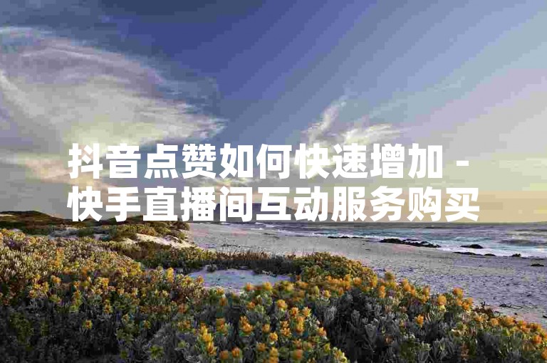 抖音点赞如何快速增加 - 快手直播间互动服务购买网站。