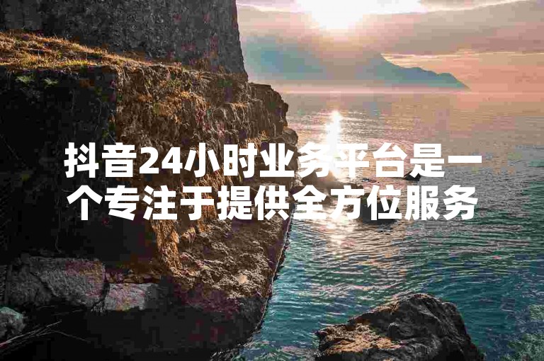 抖音24小时业务平台是一个专注于提供全方位服务的平台，旨在满足用户在短视频领域的各种需求。