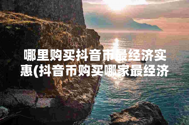 哪里购买抖音币最经济实惠(抖音币购买哪家最经济实惠)。