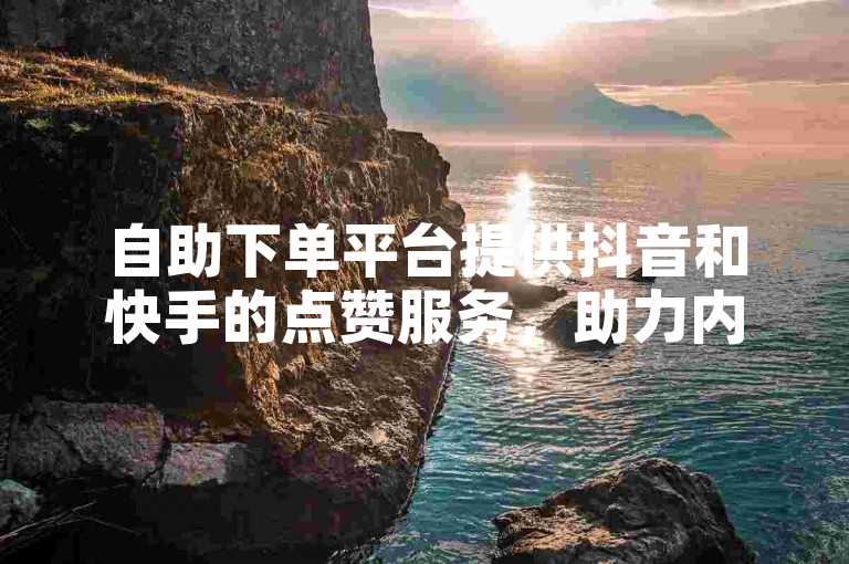 自助下单平台提供抖音和快手的点赞服务，助力内容创作者快速提升人气。