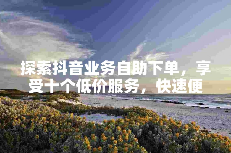 探索抖音业务自助下单，享受十个低价服务，快速便捷。