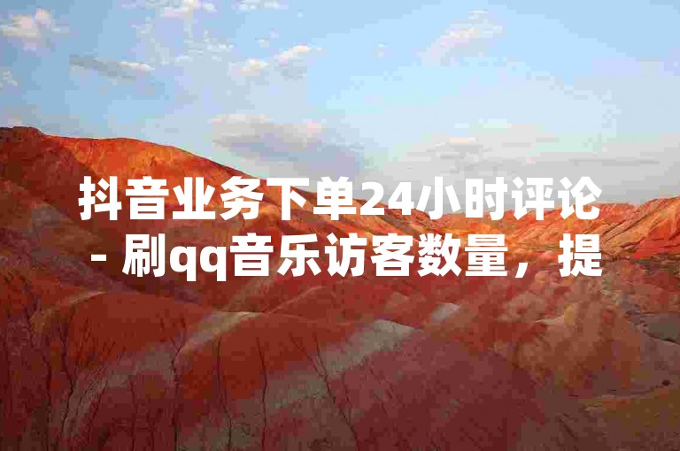 抖音业务下单24小时评论 - 刷qq音乐访客数量，提供快速、安全的服务。