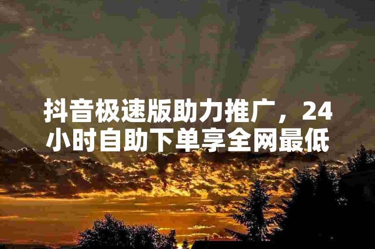抖音极速版助力推广，24小时自助下单享全网最低价，0.01元即可获得粉丝双击与播放量，大地马山房产活动盛大开启！