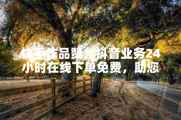 快手作品赞，抖音业务24小时在线下单免费，助您轻松提升作品热度。