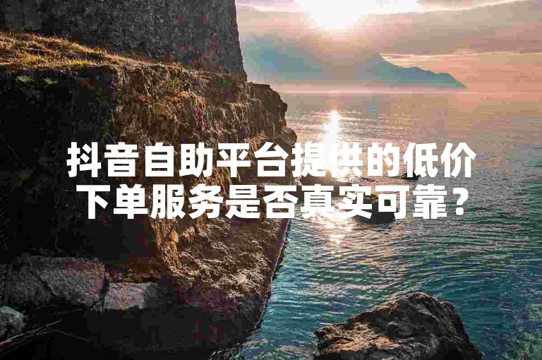 抖音自助平台提供的低价下单服务是否真实可靠？
