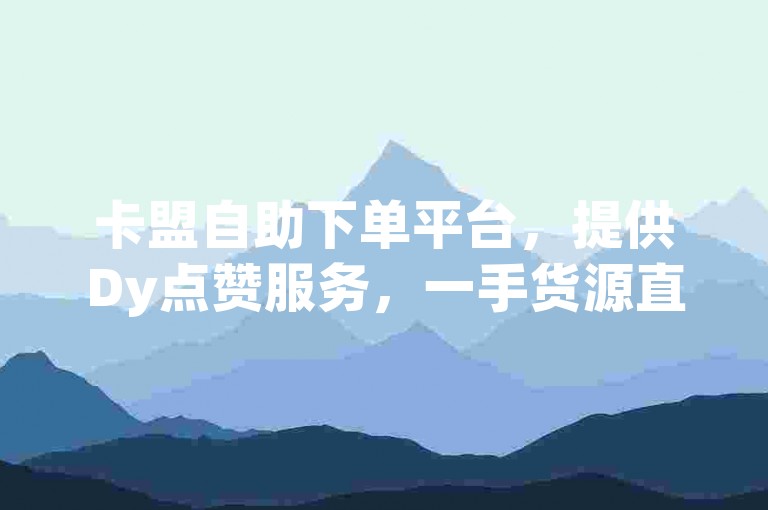 卡盟自助下单平台，提供Dy点赞服务，一手货源直供。