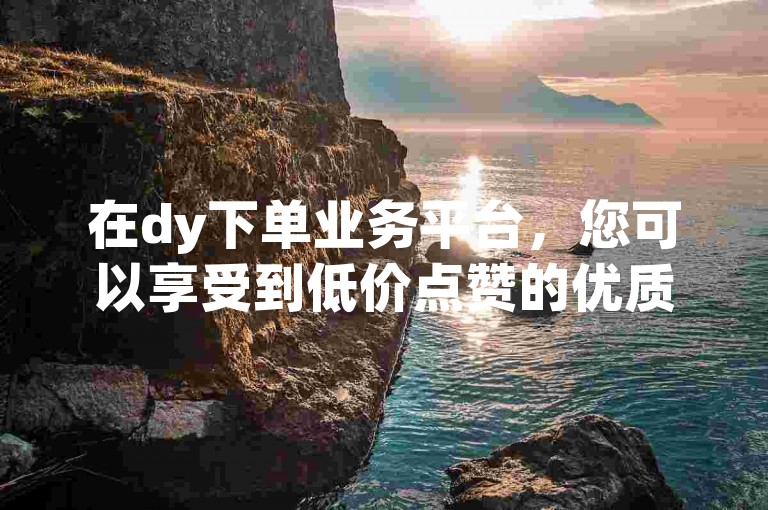 在dy下单业务平台，您可以享受到低价点赞的优质服务。