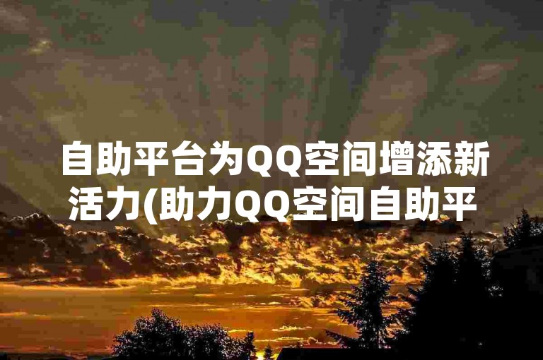 自助平台为QQ空间增添新活力(助力QQ空间自助平台进行续写)。