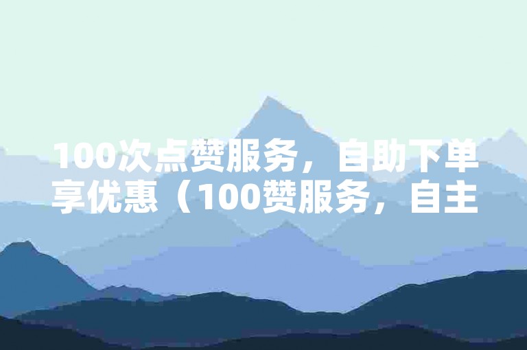 100次点赞服务，自助下单享优惠（100赞服务，自主订购更便捷）。