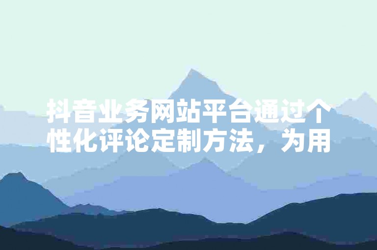 抖音业务网站平台通过个性化评论定制方法，为用户提供独特的互动体验，是新人快速融入社区的必备技巧。