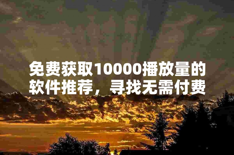 免费获取10000播放量的软件推荐，寻找无需付费即可获得10000次播放量的工具？