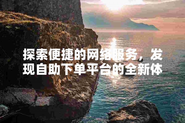 探索便捷的网络服务，发现自助下单平台的全新体验。