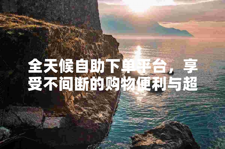 全天候自助下单平台，享受不间断的购物便利与超值优惠。