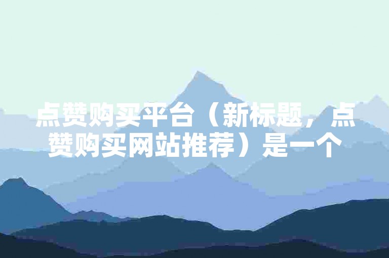 点赞购买平台（新标题，点赞购买网站推荐）是一个提供社交媒体点赞服务的网站，用户可以通过该平台购买点赞来增加自己的社交媒体影响力。