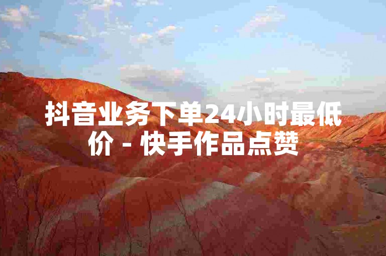 抖音业务下单24小时最低价 - 快手作品点赞