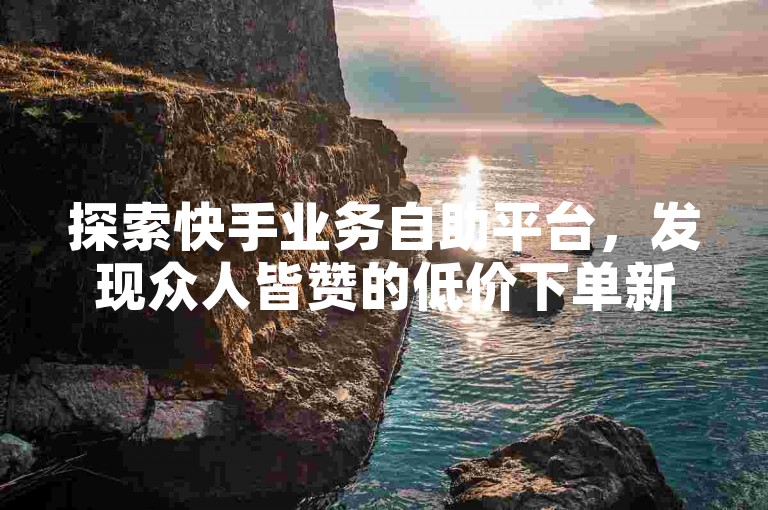 探索快手业务自助平台，发现众人皆赞的低价下单新体验。