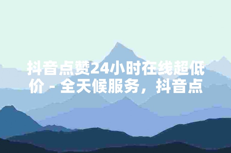 抖音点赞24小时在线超低价 - 全天候服务，抖音点赞价格亲民！