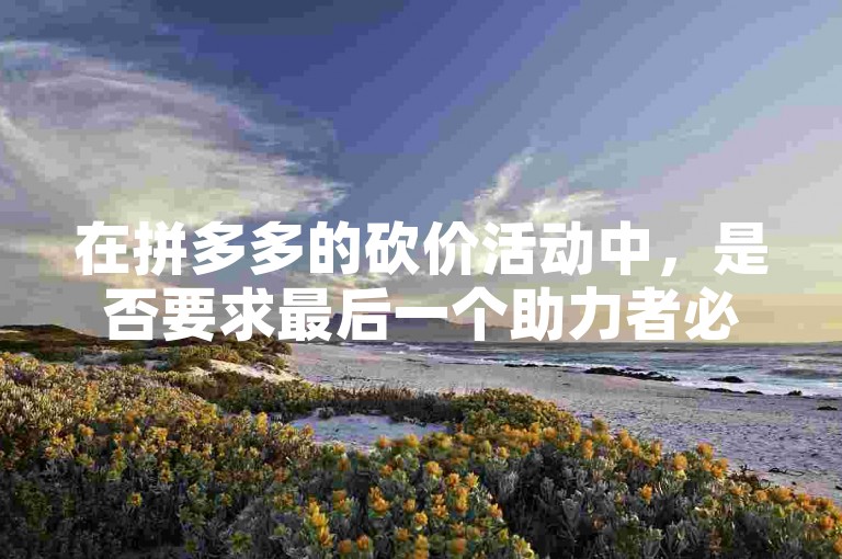 在拼多多的砍价活动中，是否要求最后一个助力者必须是新用户呢？