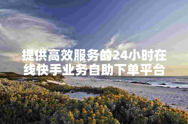 提供高效服务的24小时在线快手业务自助下单平台，确保您享受全网最具竞争力的低价。