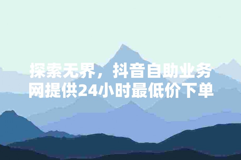探索无界，抖音自助业务网提供24小时最低价下单服务，助你qq资料卡点赞数激增。