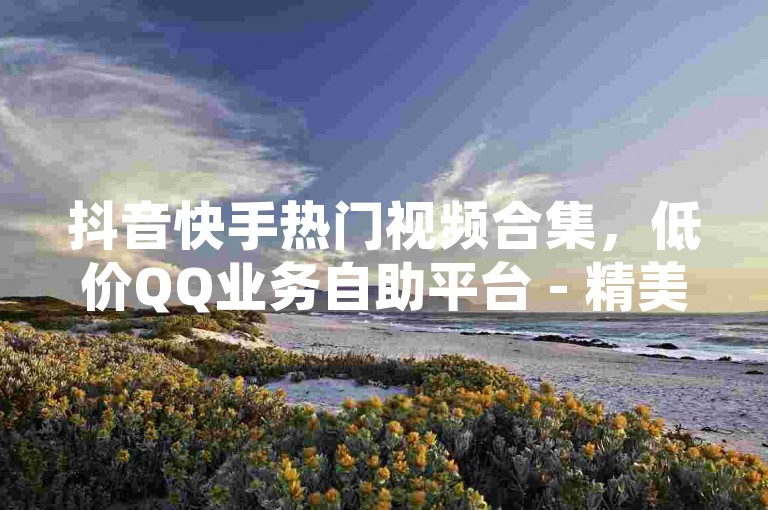 抖音快手热门视频合集，低价QQ业务自助平台 - 精美带字图片点赞服务 - 超值闪现特效集合。