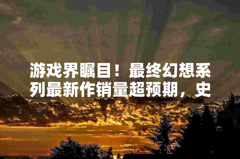 游戏界瞩目！最终幻想系列最新作销量超预期，史克威尔艾尼克斯季度利润激增彰显粉丝热情。