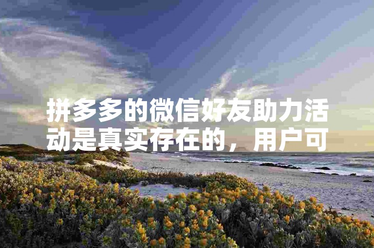 拼多多的微信好友助力活动是真实存在的，用户可以通过邀请好友来帮助自己获得更多优惠。