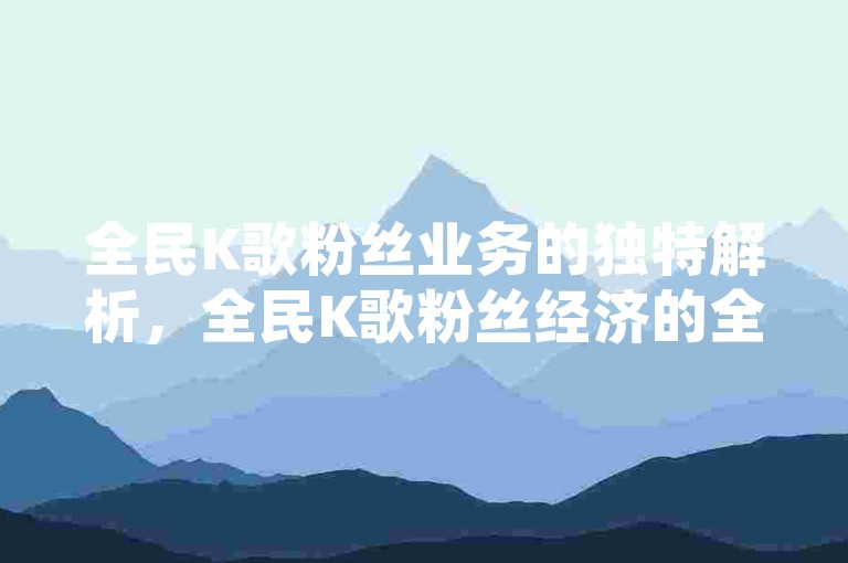 全民K歌粉丝业务的独特解析，全民K歌粉丝经济的全新趋势！2025年必备知识。