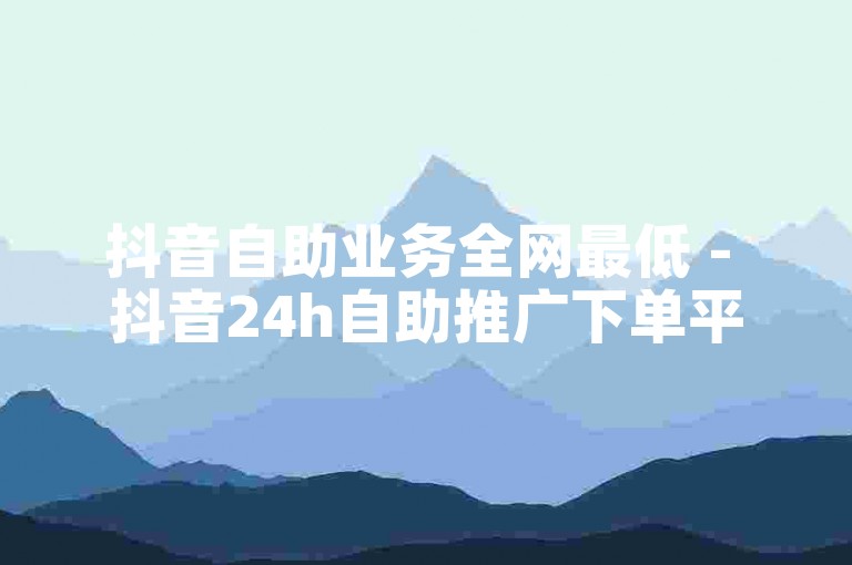 抖音自助业务全网最低 - 抖音24h自助推广下单平台