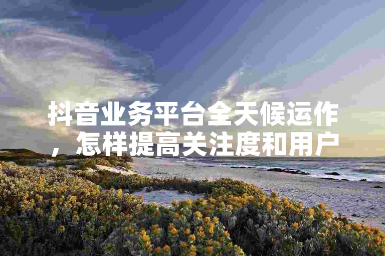 抖音业务平台全天候运作，怎样提高关注度和用户互动率？