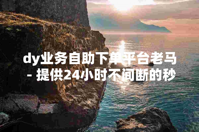 dy业务自助下单平台老马 - 提供24小时不间断的秒单服务，免费使用。