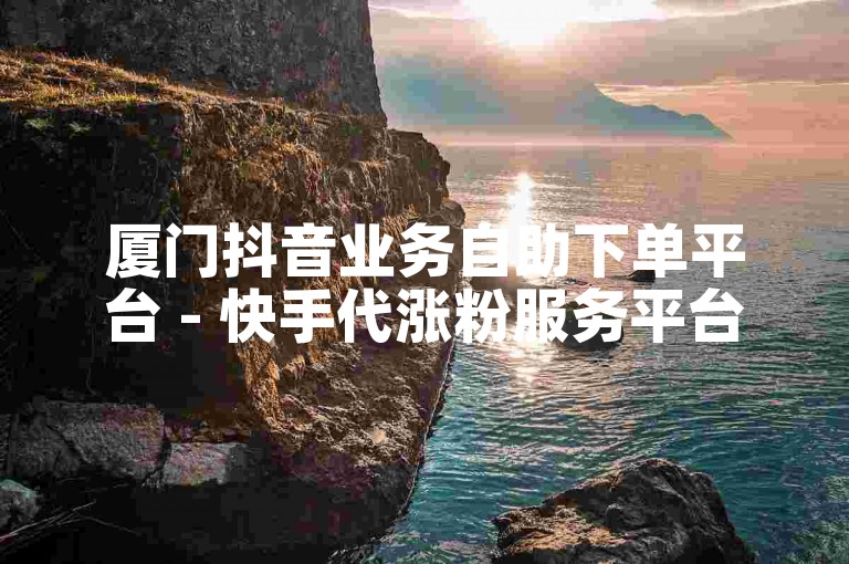 厦门抖音业务自助下单平台 - 快手代涨粉服务平台