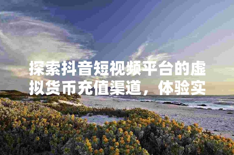 探索抖音短视频平台的虚拟货币充值渠道，体验实时互动评论软件的魅力，并享受快手视频播放量提升工具带来的便利，同时发现24小时不间断的dy业务优惠。