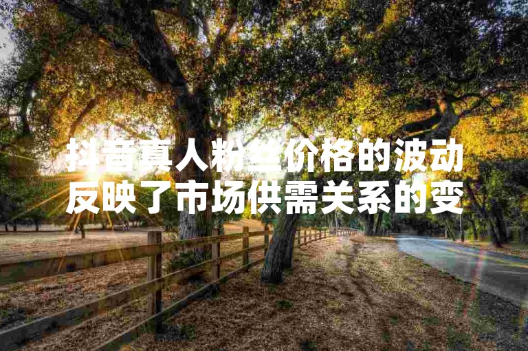 抖音真人粉丝价格的波动反映了市场供需关系的变化，近期分析显示价格有所调整。（抖音真人粉丝价格揭秘 行业内最新价格分析）