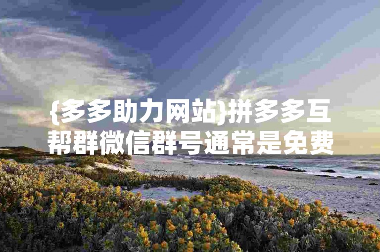 {多多助力网站}拼多多互帮群微信群号通常是免费的，但具体是否免费还需根据群主设定和群规来确定。