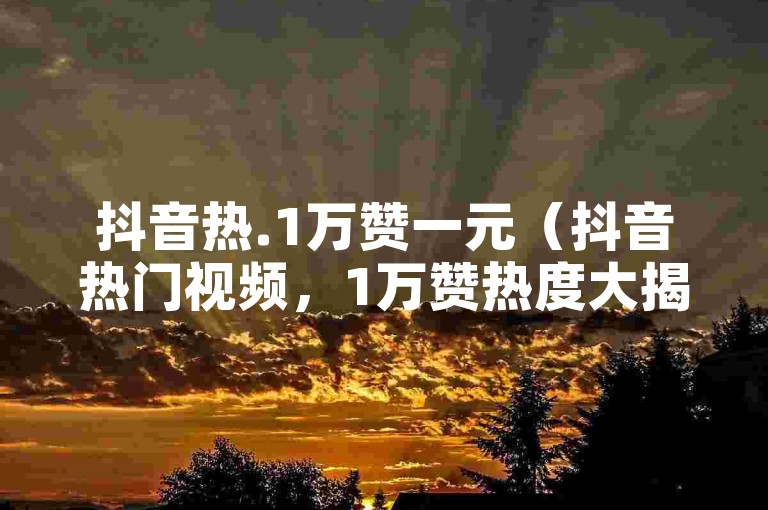 抖音热.1万赞一元（抖音热门视频，1万赞热度大揭秘）