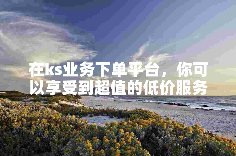 在ks业务下单平台，你可以享受到超值的低价服务，并且还能免费获取10000次播放量。