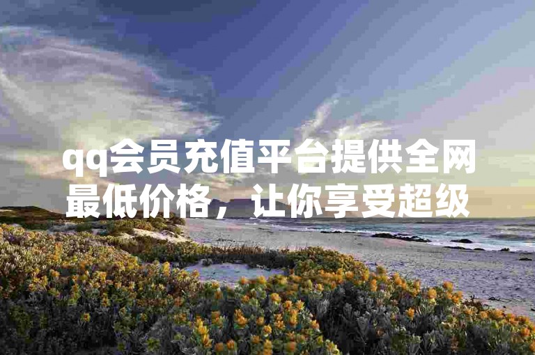 qq会员充值平台提供全网最低价格，让你享受超级会员的低价购买体验。