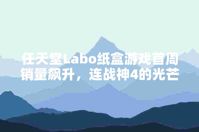 任天堂Labo纸盒游戏首周销量飙升，连战神4的光芒也稍显黯淡。